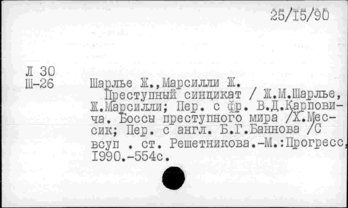 ﻿^в/1ё/90
Л 30 Ш-26
ес-
Шарлье Ж.,Марсилли Ж.
Преступный синдикат / Ж.М.Шарлье, Ж. Шарсилли; Пер. с фр. В.Д.^арпови-ча. Боссы преступного мира / ” сик; Пер. с англ. Б.Г.Баннова /0 всуп . ст. Решетникова.-М.:Прогресс 1990.-554с.